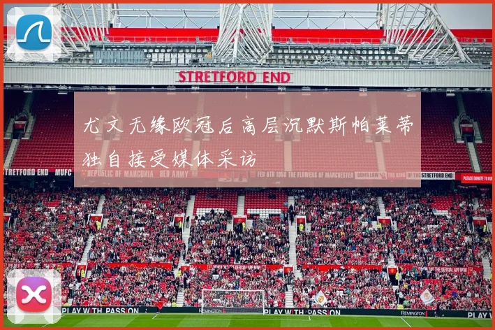 尤文无缘欧冠后高层沉默斯帕莱蒂独自接受媒体采访