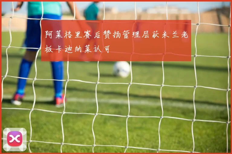 阿莱格里赛后赞扬管理层获米兰老板卡迪纳莱认可