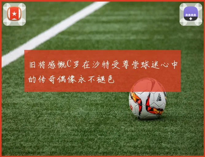 旧将感慨C罗在沙特受尊崇球迷心中的传奇偶像永不褪色