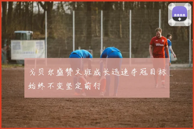 戈贝尔盛赞文班成长迅速夺冠目标始终不变坚定前行