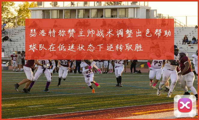 瑟洛特称赞主帅战术调整出色帮助球队在低迷状态下逆转取胜