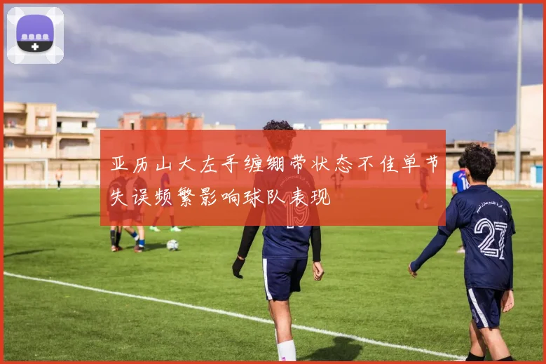 亚历山大左手缠绷带状态不佳单节失误频繁影响球队表现