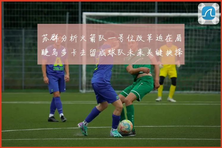 苏群分析火箭队一号位改革迫在眉睫乌多卡去留成球队未来关键抉择
