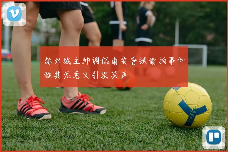 赫尔城主帅调侃南安普顿偷拍事件称其无意义引发笑声