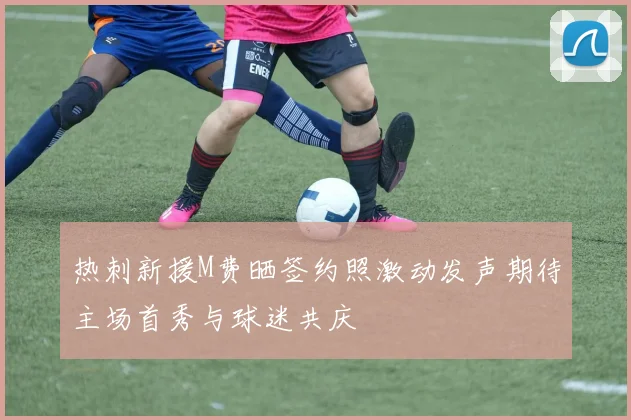 热刺新援M费晒签约照激动发声期待主场首秀与球迷共庆