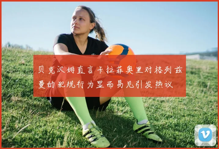 贝克汉姆直言卡拉菲奥里对格列兹曼的犯规行为显而易见引发热议