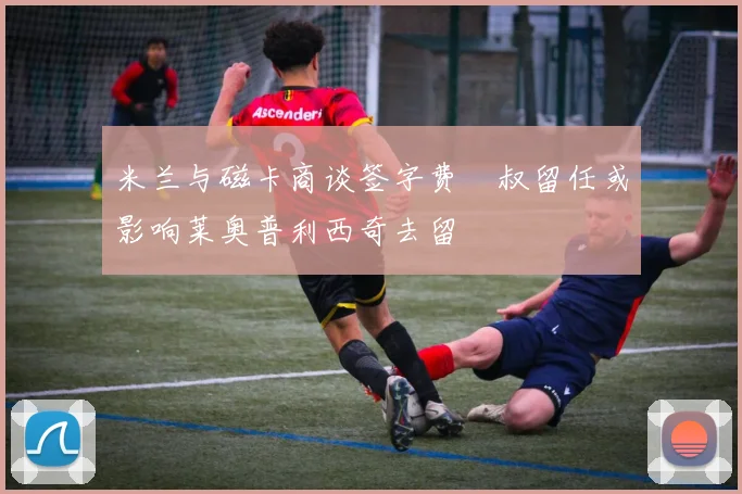 米兰与磁卡商谈签字费囧叔留任或影响莱奥普利西奇去留