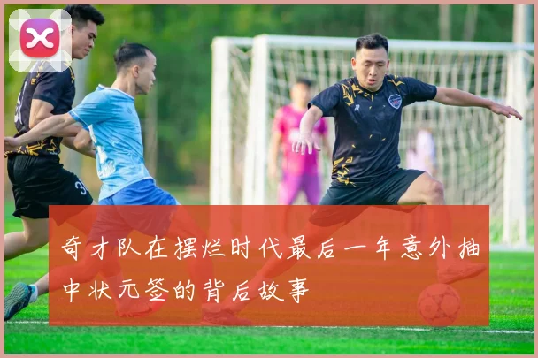 奇才队在摆烂时代最后一年意外抽中状元签的背后故事